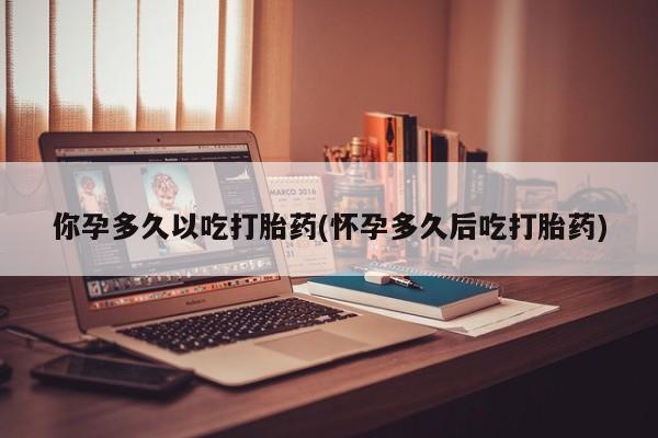 流产药网上专门卖店联系微信你孕多久以吃打胎药(怀孕多久后吃打胎药)