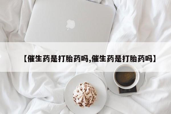 流产药网上专门卖店联系微信【催生药是打胎药吗,催生药是打胎药吗】