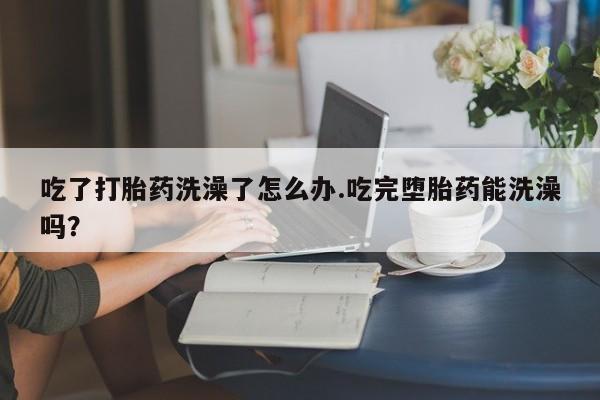 流产药网上专门卖店联系微信吃了打胎药洗澡了怎么办.吃完堕胎药能洗澡吗？