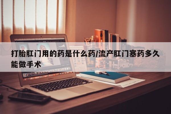 流产药网上专门卖店联系微信打胎肛门用的药是什么药/流产肛门塞药多久能做手术