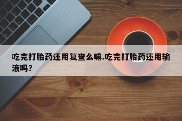 流产药网上专门卖店联系微信吃完打胎药还用复查么嘛.吃完打胎药还用输液吗？