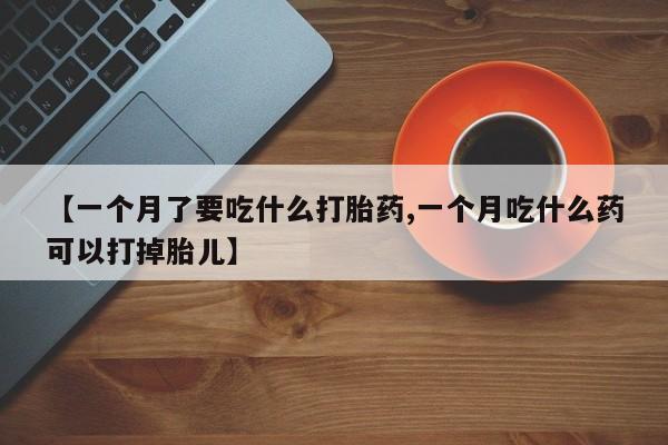 流产药网上专门卖店联系微信【一个月了要吃什么打胎药,一个月吃什么药可以打掉胎儿】