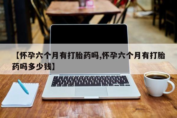 流产药网上专门卖店联系微信【怀孕六个月有打胎药吗,怀孕六个月有打胎药吗多少钱】