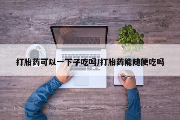 流产药网上专门卖店联系微信打胎药可以一下子吃吗/打胎药能随便吃吗