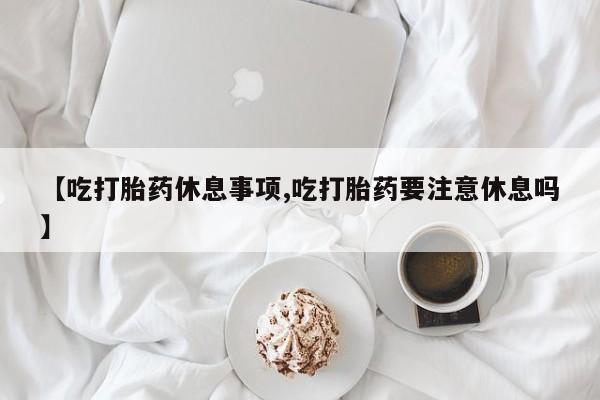 流产药网上专门卖店联系微信【吃打胎药休息事项,吃打胎药要注意休息吗】