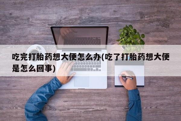 流产药网上专门卖店联系微信吃完打胎药想大便怎么办(吃了打胎药想大便是怎么回事)