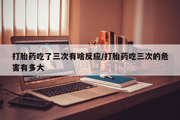 流产药网上专门卖店联系微信打胎药吃了三次有啥反应/打胎药吃三次的危害有多大