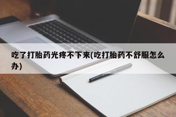 流产药网上专门卖店联系微信吃了打胎药光疼不下来(吃打胎药不舒服怎么办)