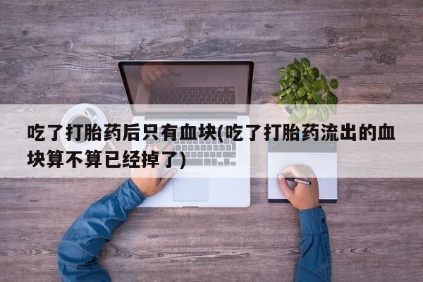 流产药网上专门卖店联系微信吃了打胎药后只有血块(吃了打胎药流出的血块算不算已经掉了)