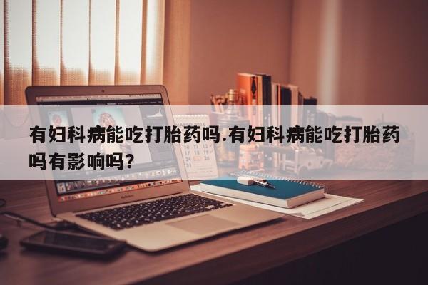 流产药网上专门卖店联系微信有妇科病能吃打胎药吗.有妇科病能吃打胎药吗有影响吗？