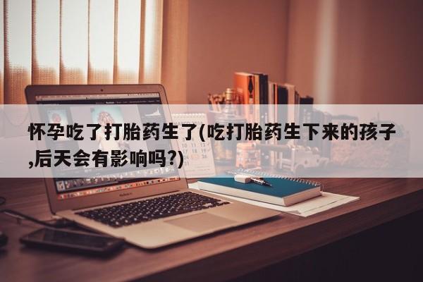 流产药网上专门卖店联系微信怀孕吃了打胎药生了(吃打胎药生下来的孩子,后天会有影响吗?)