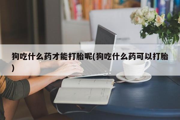 流产药网上专门卖店联系微信狗吃什么药才能打胎呢(狗吃什么药可以打胎)