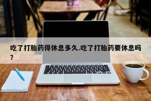 流产药网上专门卖店联系微信吃了打胎药得休息多久.吃了打胎药要休息吗？