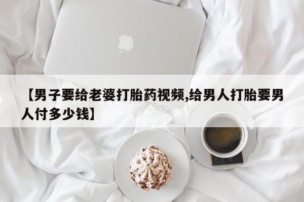流产药网上专门卖店联系微信【男子要给老婆打胎药视频,给男人打胎要男人付多少钱】