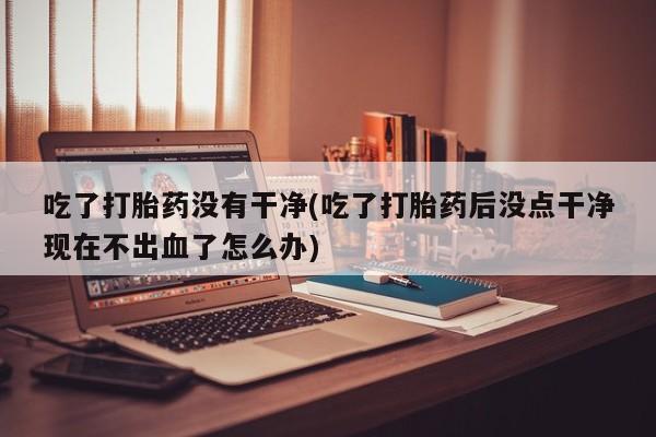 流产药网上专门卖店联系微信吃了打胎药没有干净(吃了打胎药后没点干净现在不出血了怎么办)