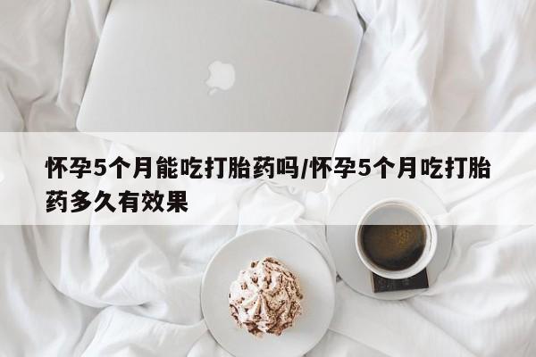 流产药网上专门卖店联系微信怀孕5个月能吃打胎药吗/怀孕5个月吃打胎药多久有效果