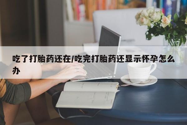 流产药网上专门卖店联系微信吃了打胎药还在/吃完打胎药还显示怀孕怎么办