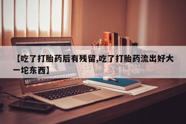 流产药网上专门卖店联系微信【吃了打胎药后有残留,吃了打胎药流出好大一坨东西】