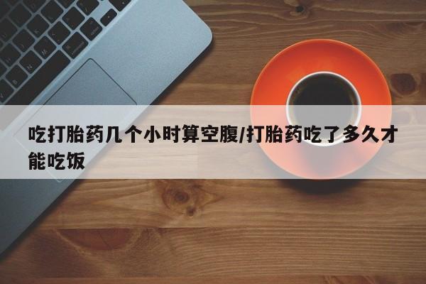 流产药网上专门卖店联系微信吃打胎药几个小时算空腹/打胎药吃了多久才能吃饭