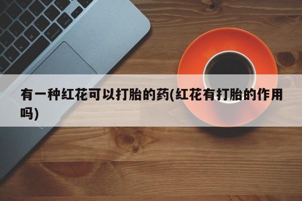 流产药网上专门卖店联系微信有一种红花可以打胎的药(红花有打胎的作用吗)