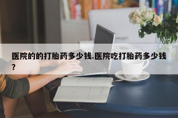 流产药网上专门卖店联系微信医院的的打胎药多少钱.医院吃打胎药多少钱？