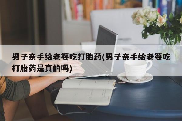 流产药网上专门卖店联系微信男子亲手给老婆吃打胎药(男子亲手给老婆吃打胎药是真的吗)