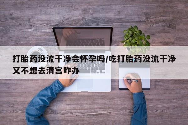 流产药网上专门卖店联系微信打胎药没流干净会怀孕吗/吃打胎药没流干净又不想去清宫咋办