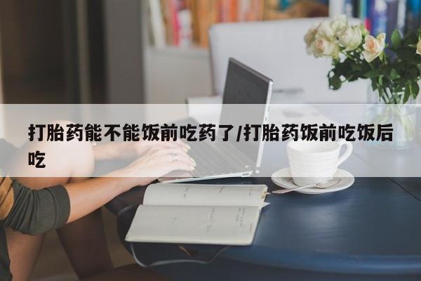 流产药网上专门卖店联系微信打胎药能不能饭前吃药了/打胎药饭前吃饭后吃