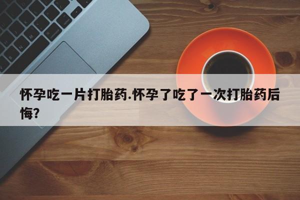 流产药网上专门卖店联系微信怀孕吃一片打胎药.怀孕了吃了一次打胎药后悔？