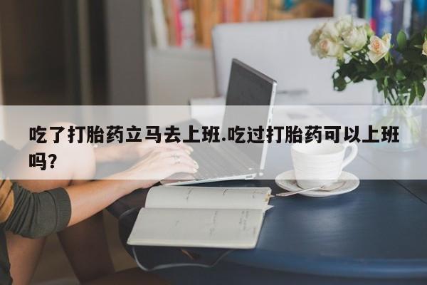 流产药网上专门卖店联系微信吃了打胎药立马去上班.吃过打胎药可以上班吗？