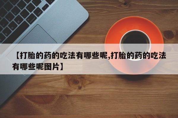 流产药网上专门卖店联系微信【打胎的药的吃法有哪些呢,打胎的药的吃法有哪些呢图片】
