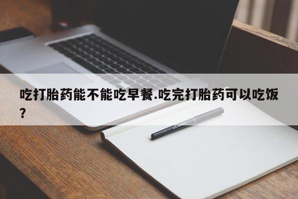 流产药网上专门卖店联系微信吃打胎药能不能吃早餐.吃完打胎药可以吃饭？