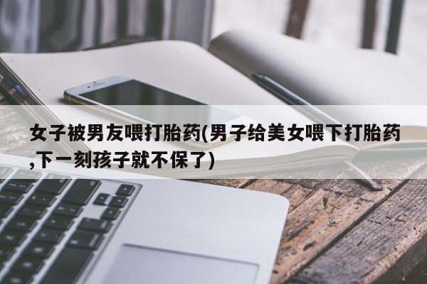 流产药网上专门卖店联系微信女子被男友喂打胎药(男子给美女喂下打胎药,下一刻孩子就不保了)