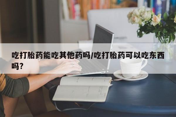 流产药网上专门卖店联系微信吃打胎药能吃其他药吗/吃打胎药可以吃东西吗?