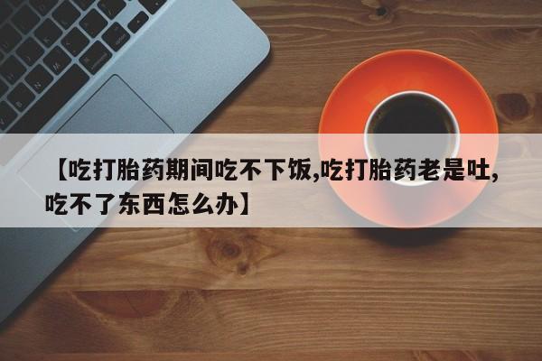 流产药网上专门卖店联系微信【吃打胎药期间吃不下饭,吃打胎药老是吐,吃不了东西怎么办】