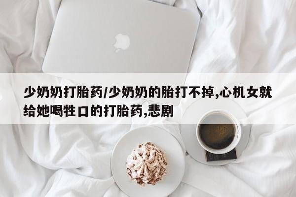 流产药网上专门卖店联系微信少奶奶打胎药/少奶奶的胎打不掉,心机女就给她喝牲口的打胎药,悲剧
