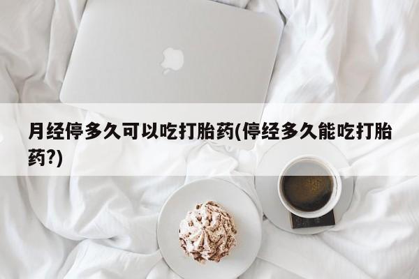 流产药网上专门卖店联系微信月经停多久可以吃打胎药(停经多久能吃打胎药?)