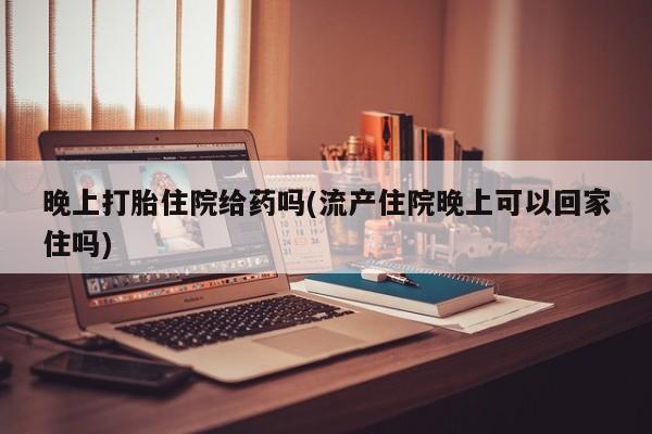 流产药网上专门卖店联系微信晚上打胎住院给药吗(流产住院晚上可以回家住吗)
