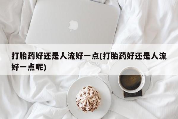 流产药网上专门卖店联系微信打胎药好还是人流好一点(打胎药好还是人流好一点呢)