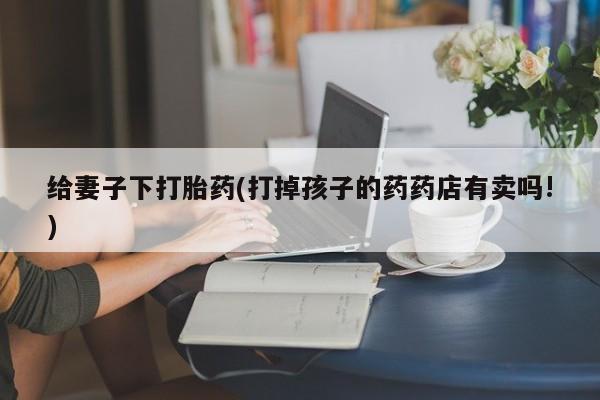 流产药网上专门卖店联系微信给妻子下打胎药(打掉孩子的药药店有卖吗!)