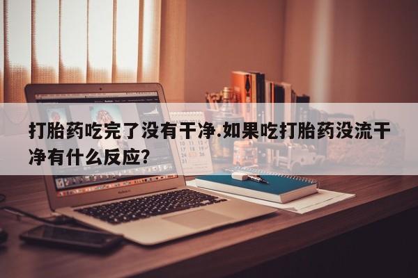 流产药网上专门卖店联系微信打胎药吃完了没有干净.如果吃打胎药没流干净有什么反应？