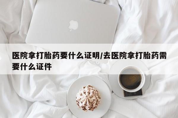 流产药网上专门卖店联系微信医院拿打胎药要什么证明/去医院拿打胎药需要什么证件