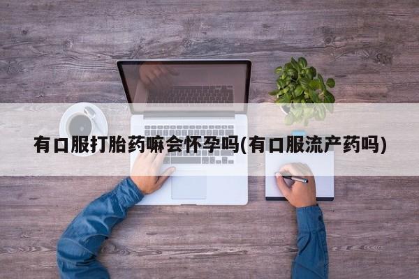 流产药网上专门卖店联系微信有口服打胎药嘛会怀孕吗(有口服流产药吗)