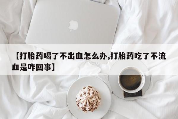 流产药网上专门卖店联系微信【打胎药喝了不出血怎么办,打胎药吃了不流血是咋回事】