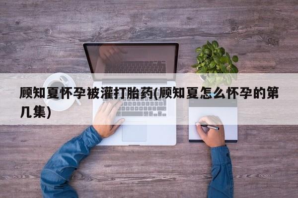 流产药网上专门卖店联系微信顾知夏怀孕被灌打胎药(顾知夏怎么怀孕的第几集)