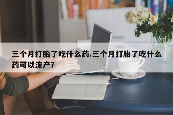 流产药网上专门卖店联系微信三个月打胎了吃什么药.三个月打胎了吃什么药可以流产？