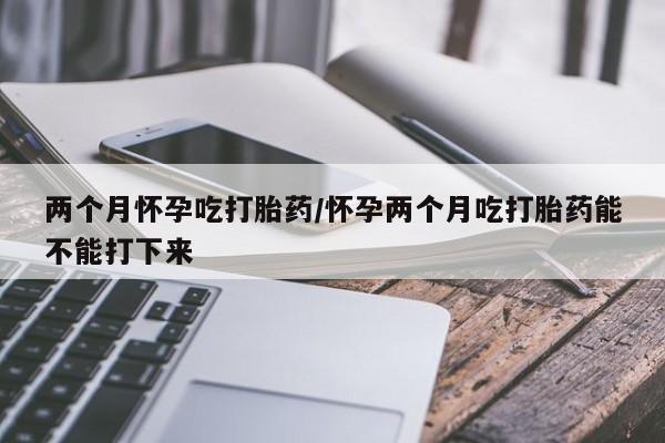 流产药网上专门卖店联系微信两个月怀孕吃打胎药/怀孕两个月吃打胎药能不能打下来