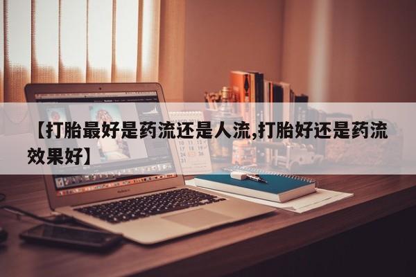 流产药网上专门卖店联系微信【打胎最好是药流还是人流,打胎好还是药流效果好】