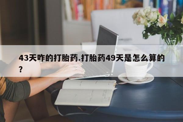 流产药网上专门卖店联系微信43天咋的打胎药.打胎药49天是怎么算的？