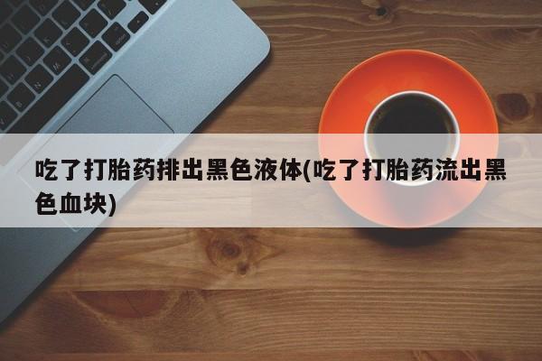 流产药网上专门卖店联系微信吃了打胎药排出黑色液体(吃了打胎药流出黑色血块)